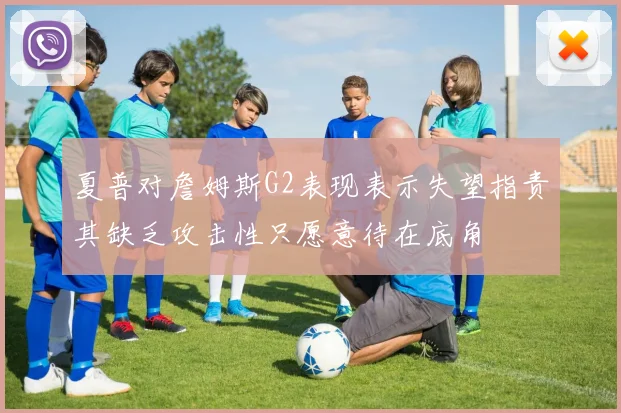 夏普对詹姆斯G2表现表示失望指责其缺乏攻击性只愿意待在底角