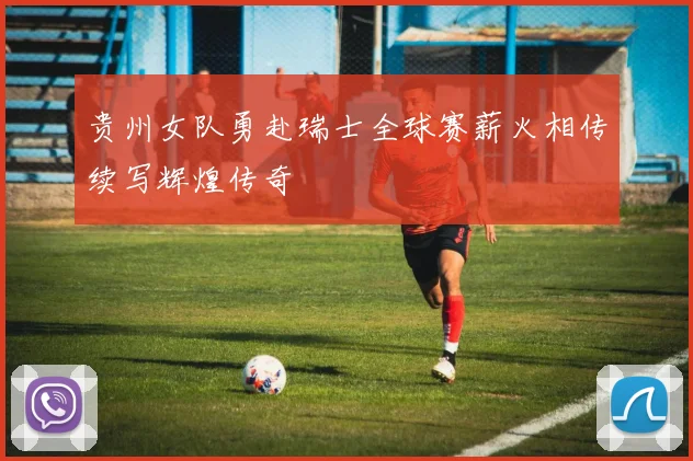 贵州女队勇赴瑞士全球赛薪火相传续写辉煌传奇