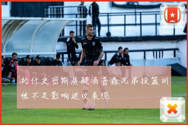 约什史密斯质疑汤普森兄弟投篮训练不足影响进攻表现