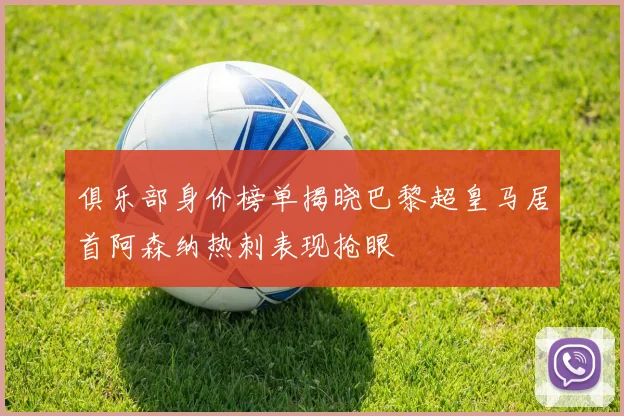 俱乐部身价榜单揭晓巴黎超皇马居首阿森纳热刺表现抢眼