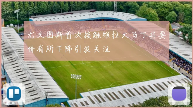 尤文图斯首次接触维拉大马丁其要价有所下降引发关注