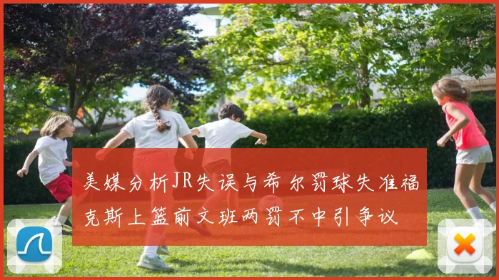 美媒分析JR失误与希尔罚球失准福克斯上篮前文班两罚不中引争议