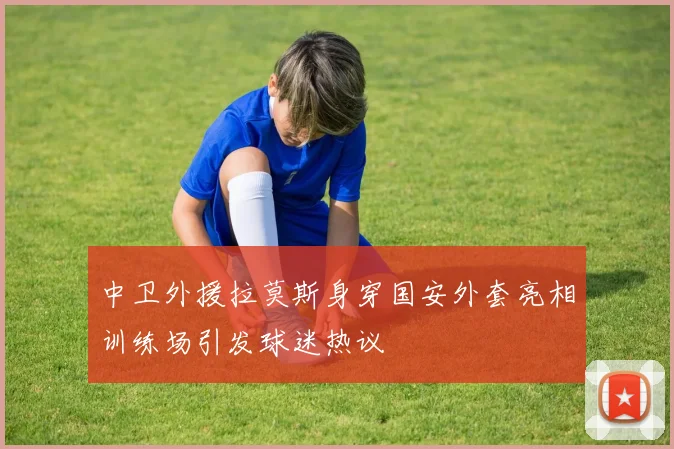 中卫外援拉莫斯身穿国安外套亮相训练场引发球迷热议