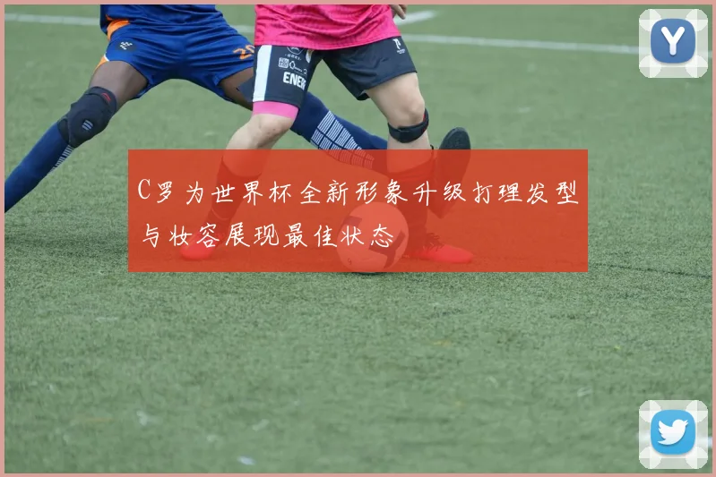 C罗为世界杯全新形象升级打理发型与妆容展现最佳状态