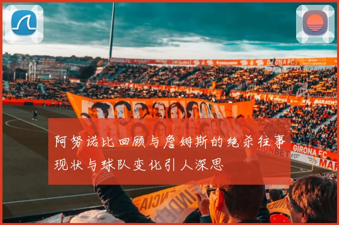 阿努诺比回顾与詹姆斯的绝杀往事现状与球队变化引人深思