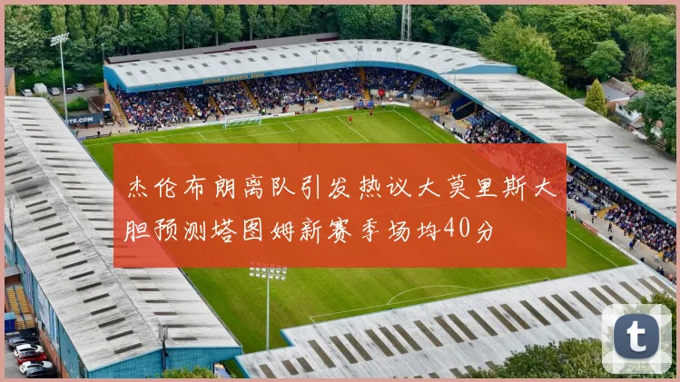 杰伦布朗离队引发热议大莫里斯大胆预测塔图姆新赛季场均40分