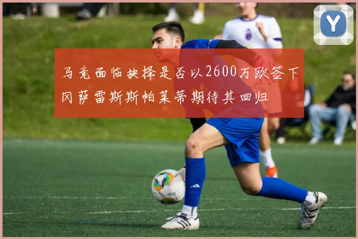 马竞面临抉择是否以2600万欧签下冈萨雷斯斯帕莱蒂期待其回归