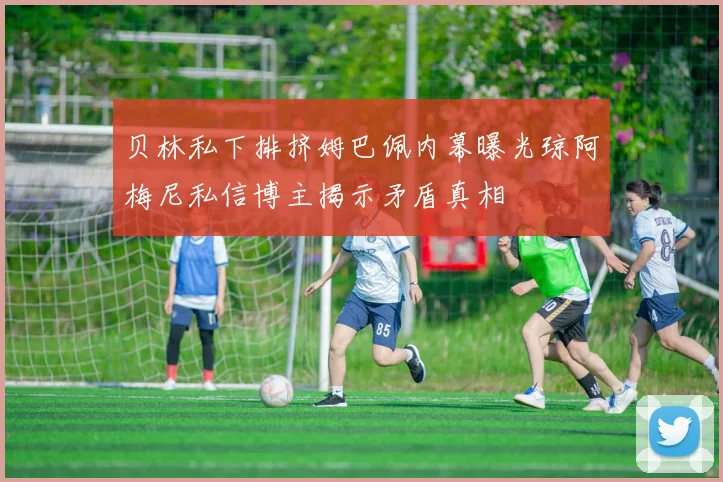 贝林私下排挤姆巴佩内幕曝光琼阿梅尼私信博主揭示矛盾真相