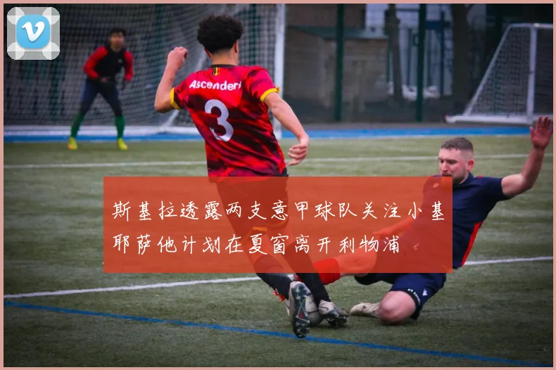 斯基拉透露两支意甲球队关注小基耶萨他计划在夏窗离开利物浦