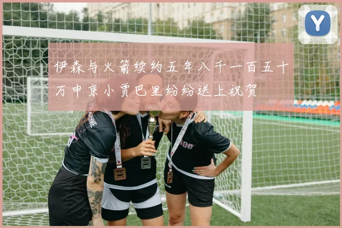 伊森与火箭续约五年八千一百五十万申京小贾巴里纷纷送上祝贺