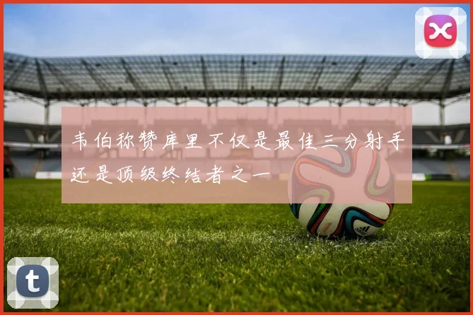 韦伯称赞库里不仅是最佳三分射手还是顶级终结者之一