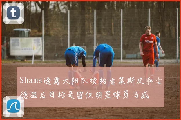 Shams透露太阳队续约吉莱斯皮和古德温后目标是留住明星球员马威
