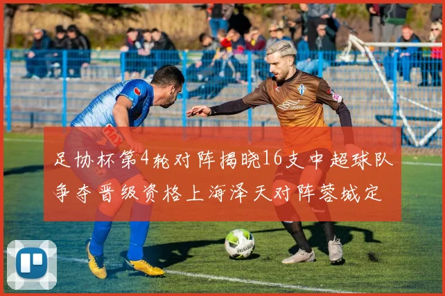 足协杯第4轮对阵揭晓16支中超球队争夺晋级资格上海泽天对阵蓉城定于6月20日19时30分