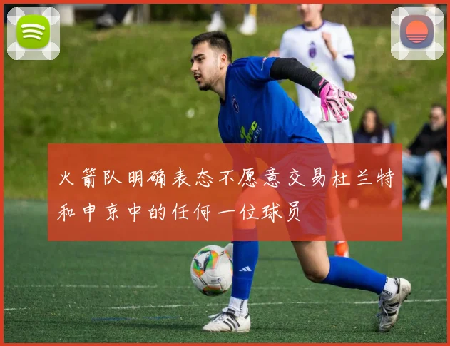 火箭队明确表态不愿意交易杜兰特和申京中的任何一位球员