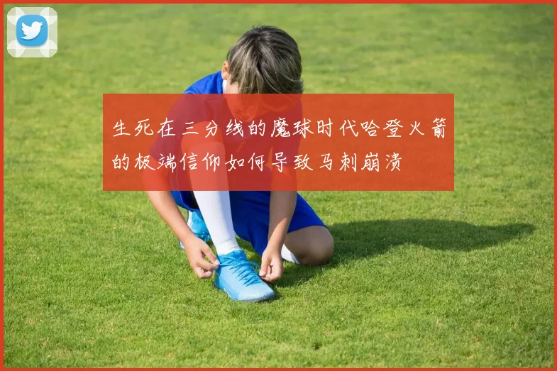 生死在三分线的魔球时代哈登火箭的极端信仰如何导致马刺崩溃