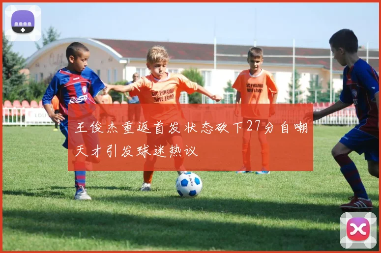 王俊杰重返首发状态砍下27分自嘲天才引发球迷热议