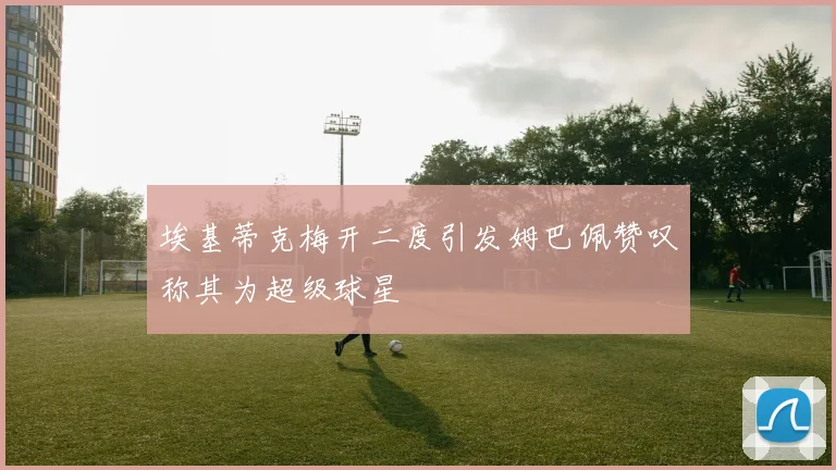 埃基蒂克梅开二度引发姆巴佩赞叹称其为超级球星
