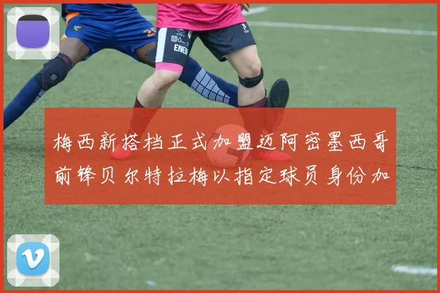 梅西新搭档正式加盟迈阿密墨西哥前锋贝尔特拉梅以指定球员身份加盟