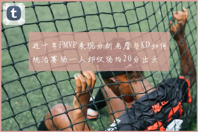 近十年FMVP表现分析老詹与KD如何统治赛场一人却仅场均20分出头
