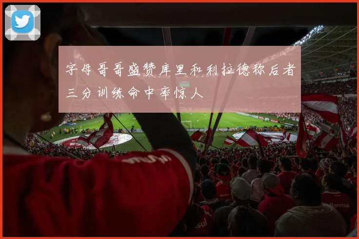 字母哥哥盛赞库里和利拉德称后者三分训练命中率惊人