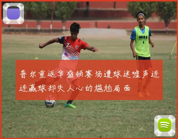 普尔重返华盛顿赛场遭球迷嘘声连连赢球却失人心的尴尬局面
